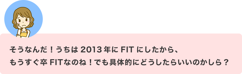 そうなんだ！うちは2013年にFITにしたから、もうすぐ卒FITなのね！でも具体的にどうしたらいいのかしら？