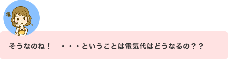 そうなのね！　・・・ということは電気代はどうなるの？？